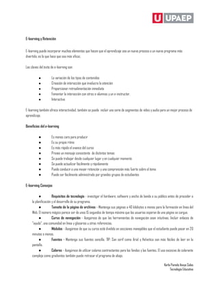 E-learning y Retención


E-learning puede incorporar muchos elementos que hacen que el aprendizaje sea un nuevo proceso o un nuevo programa más
divertido, es lo que hace que sea más eficaz.

Las claves del éxito de e-learning son:

          ●          La variación de los tipos de contenidos
          ●          Creación de interacción que involucra la atención
          ●          Proporcionar retroalimentación inmediata
          ●          Fomentar la interacción con otros e-alumnos y un e-instructor.
          ●          Interactivo

E-learning también ofrece interactividad, también se puede incluir una serie de segmentos de vídeo y audio para un mejor proceso de
aprendizaje.

Beneficios del e-learning

          ●          Es menos caro para producir
          ●          Es su propio ritmo
          ●          Es más rápido el avance del curso
          ●          Provee un mensaje consistente de distintos temas
          ●          Se puede trabajar desde cualquier lugar y en cualquier momento
          ●          Se puede actualizar fácilmente y rápidamente
          ●          Puede conducir a una mayor retención y una comprensión más fuerte sobre el tema
          ●          Puede ser fácilmente administrado por grandes grupos de estudiantes

E-learning Consejos

           ●          Requisitos de tecnología - investigar el hardware, software y ancho de banda a su público antes de proceder a
     la planificación y el desarrollo de su programa.
           ●          Tamaño de la página de archivos - Mantenga sus páginas a 40 kilobytes o menos para la formación en línea del
     Web. El número mágico parece ser de unos 15 segundos de tiempo máximo que los usuarios esperan de una página se cargue.
           ●          Curso de navegación - Asegúrese de que las herramientas de navegación sean intuitivas. Incluir enlaces de
     "ayuda", una comunidad en línea y glosarios u otras referencias.
           ●          Módulos - Asegúrese de que su curso está dividido en secciones manejables que el estudiante puede pasar en 20
     minutos o menos.
           ●          Fuentes - Mantenga sus fuentes sencilla. TIP: San serif como Arial y Helvetica son más fáciles de leer en la
     pantalla.
           ●          Colores - Asegúrese de utilizar colores contrastantes para los fondos y las fuentes. El uso excesivo de colorante
     complejo como gradientes también puede retrasar el programa de abajo.

                                                                                                               Karla Pamela Anaya Salas
                                                                                                                    Tecnología Educativa
 