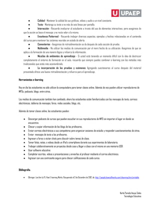 ●          Calidad - Mantener la calidad de sus gráficos, vídeos y audio a un nivel constante.
          ●          Texto - Mantenga su texto a no más de seis líneas por pantalla.
          ●          Interacción - Recuerde involucrar al estudiante a través del uso de elementos interactivos, pero asegúrese de
     que la acción se basa el mensaje y no resta valor a la misma.
          ●          Enseñanza Patterned - Recuerde trabajar diversos aspectos, ejemplos y hechos relacionados en el contenido
     del curso para mantener los sistemas neurales en estado de alerta.
          ●          Comentarios - Asegúrese de retroalimentación se da después de cada sección de prueba.
          ●          Multimedia - No utilizar los medios de comunicación por el mero hecho de su utilización. Asegúrese de que se
     aplica a la formación de una manera lógica y refuerza la información.
          ●          Mezclas de ambientes de aprendizaje - Si usted está teniendo un momento difícil con la idea de destrozar
     completamente el entorno de formación en el aula, recuerda que siempre puedes combinar e-learning con los métodos más
     tradicionales que estás más acostumbrado.
          ●          La incorporación de las pruebas y exámenes Agregando cuestionarios al curso después del material
     presentado ofrece una buena retroalimentación y refuerzo para el aprendizaje.

Herramientas e-learning

Hoy en día los estudiantes no sólo utilizan la computadora para tomar clases online. Además de eso pueden utilizar reproductores de
MP3s, podcasts, blogs, entre otros.

Los medios de comunicación también han cambiado, ahora los estudiantes están familiarizados con los mensajes de texto, correos
electrónicos, tableros de mensajes, foros, redes sociales, blogs, etc.

Además de tomar clases online, los estudiantes pueden:

     ●    Descargar podcasts de cursos que pueden escuchar en sus reproductores de MP3 sin importar el lugar en donde se
          encuentren.
     ●    Checar y copiar información de los blogs de los profesores.
     ●    Enviar correos electrónicos a sus compañeros para organizar sesiones de estudio y responder cuestionamientos de otros.
     ●    Enviar mensajes de texto a los profesores.
     ●    Ingresar a foros o visitar chats para discutir sobre temas de clase.
     ●    Tomar fotos, notas, o videos desde un iPod o smartphone durante sus experimentos de laboratorio.
     ●    Trabajar colaborativamente en proyectos desde casa y llegar a clase con el mismo en una memoria USB
     ●    Usar software educativo
     ●    Completar escritos, videos o presentaciones y enviarlas al profesor mediante el correo electrónico.
     ●    Ingresar con una contraseña segura para checar calificaciones de cada curso.



Bibliografía.

         Obringer, Lee Ann (s/f). How E-learning Works. Recuperado el 3 de Diciembre de 2012, de: http://people.howstuffworks.com/elearning.htm/printable




                                                                                                                                 Karla Pamela Anaya Salas
                                                                                                                                      Tecnología Educativa
 