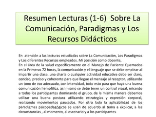 Resumen Lecturas (1-6) Sobre La
Comunicación, Paradigmas y Los
Recursos Didácticos
En atención a las lecturas estudiadas sobre La Comunicación, Los Paradigmas
y Los diferentes Recursos empleados. Mi posición como docente,
En el área de la salud específicamente en el Manejo de Paciente Quemados
en la Primeras 72 horas, la comunicación y el lenguaje que se debe emplear al
impartir una clase, una charla o cualquier actividad educativa debe ser claro,
conciso, preciso y coherente para que llegue el mensaje al receptor, utilizando
un tono de voz adecuado, con intensidad, todo esto para que haya una buena
comunicación hemofílica, así mismo se debe tener un control visual, mirando
a todos los participantes dominando el grupo, de la misma manera debemos
utilizar una buena postura utilizando estrategias y expresión corporal,
realizando movimientos pausados. Por otro lado la aplicabilidad de los
paradigmas psicopedagógicos se usan de acuerdo al tema a explicar, a las
circunstancias , al momento, al escenario y a los participantes
 