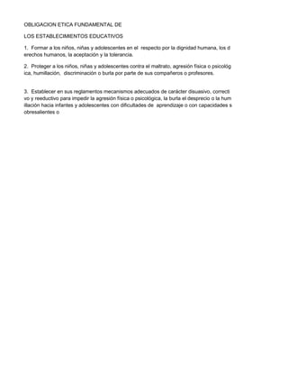 OBLIGACION ETICA FUNDAMENTAL DE
LOS ESTABLECIMIENTOS EDUCATIVOS
1. Formar a los niños, niñas y adolescentes en el respecto por la dignidad humana, los d
erechos humanos, la aceptación y la tolerancia.
2. Proteger a los niños, niñas y adolescentes contra el maltrato, agresión física o psicológ
ica, humillación, discriminación o burla por parte de sus compañeros o profesores.
3. Establecer en sus reglamentos mecanismos adecuados de carácter disuasivo, correcti
vo y reeductivo para impedir la agresión física o psicológica, la burla el desprecio o la hum
illación hacia infantes y adolescentes con dificultades de aprendizaje o con capacidades s
obresalientes o
 