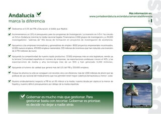 Más información en:
Andalucía                                                                               www.juntadeandalucia.es/andaluciamarcaladiferencia

marca la diferencia                                                                                                                   11


 Dedicamos el 5,5% del PIB a Educación, el doble que Madrid.

 Incrementamos un 10% el presupuesto para los programas de Investigación. La inversión en I+D+I ha crecido
 un 9,4 en Andalucía mientras la media nacional bajaba. Financiamos 2.000 grupos de investigación y a 30.000
 investigadores”, “además de” 951 becas de formación en proyectos de investigación de excelencia;

 Apoyamos a las empresas innovadoras y generadoras de empleo: 8000 proyectos empresariales incentivados,
 12.000 nuevos empleos, 470.000 empleos mantenidos, 533 millones de incentivos que han inducido una inversión
 de 2.770 millones de euros

 Apoyando la competitividad de nuestro tejido productivo: 37.000 empresas más en esta legislatura, siendo ya
 la tercera Comunidad española en número de empresas; las exportaciones andaluzas crecen el 42%, y las
 exportaciones de media y alta tecnología más de un 30% y han generado 4.200 millones;

 Apoyando al turismo de calidad que genera más del 11% del PIB y 320.000 empleos;

 Porque los ahorros no sólo se consiguen con recortes, sino con eficiencia: más de 1.000 millones de ahorro por las
 políticas de uso racional del medicamento que nos permiten tener mayor cobertura farmacéutica a menor coste;

 Nuestro endeudamiento respecto a PIB es un 4% inferior a la media; nuestra deuda per cápita es la menor de
 España y nuestro déficit presupuestario por debajo de la media española.




                 Gobernar es mucho más que gestionar. Para
                 gestionar basta con recortar. Gobernar es priorizar,
                 es decidir no dejar a nadie atrás
 