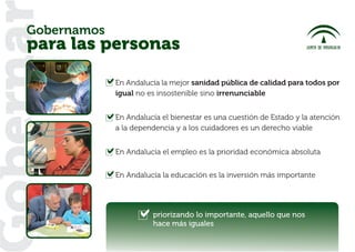 Gobernamos
oberna
   para las personas

                En Andalucía la mejor sanidad pública de calidad para todos por
                igual no es insostenible sino irrenunciable


                En Andalucía el bienestar es una cuestión de Estado y la atención
                a la dependencia y a los cuidadores es un derecho viable


                En Andalucía el empleo es la prioridad económica absoluta


                En Andalucía la educación es la inversión más importante




                          priorizando lo importante, aquello que nos
                          hace más iguales
 