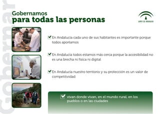 Gobernamos
oberna
   para todas las personas

                En Andalucía cada uno de sus habitantes es importante porque
                todos aportamos


                En Andalucía todos estamos más cerca porque la accesibilidad no
                es una brecha ni física ni digital


                En Andalucía nuestro territorio y su protección es un valor de
                competitividad




                         vivan donde vivan, en el mundo rural, en los
                         pueblos o en las ciudades
 