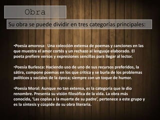 Obra
Su obra se puede dividir en tres categorías principales:


  •Poesía amorosa: Una colección extensa de poemas y canciones en las
  que muestra el amor cortés y un rechazo al lenguaje elaborado. El
  poeta prefiere versos y expresiones sencillas para llegar al lector.

  •Poesía Burlesca: Haciendo uso de uno de sus recursos preferidos, la
  sátira, compone poemas en los que critica y se burla de los problemas
  políticos y sociales de la época; siempre con un toque de humor.

  •Poesía Moral: Aunque no tan extensa, es la categoría que le dio
  renombre. Presenta su visión filosófica de la vida. La obra más
  conocida, ‘Las coplas a la muerte de su padre’, pertenece a este grupo y
  es la síntesis y cúspide de su obra literaria.
 