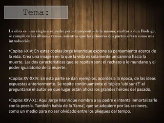 Tema:
La obra es una elegía a su padre pero el propósito de la misma, exaltar a don Rodrigo,
se cumple en los últimos versos, mientras que las primeras dos partes sirven como una
introducción.

•Coplas I-XIV: En estas coplas Jorge Manrique expone su pensamiento acerca de
la vida. Crea una imagen en la que la vida es solamente un camino hacia la
muerte. Las dos características que se repiten son: el rechazo a lo mundano y el
poder igualatorio de la muerte.

•Coplas XV-XXIV: En esta parte se dan ejemplos, acordes a la época, de las ideas
expuestas anteriormente. Se repite continuamente el tópico ‘ubi sunt?’ al
preguntarse el autor en que lugar están ahora los grandes héroes del pasado.

•Coplas XXV-XL: Aquí Jorge Manrique nombra a su padre e intenta inmortalizarlo
con la poesía. También habla de la ‘fama’, que se adquiere por las acciones,
como un medio para no ser olvidado entre los pliegues del tempo.
 