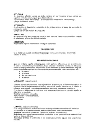 REFLEXIÓN
Se denomina reflexión cuando las ondas sonoras en su trayectoria chocan contra una
superficie y rebotan en un ángulo igual al de incidencia
Superficie más dura = mayor reflejo superficie menos dura o blanda = menor reflejo
Ejemplo de reflexión: El Eco.

REFRACCIÓN:
Es el cambio de trayectoria o dirección de las ondas sonoras al pasar de un medio de
propagación a otro.
Ejemplo: del aire a la madera de una puerta.

DIFRACCIÓN:
Se denomina así a la curvatura que asume la onda sonora al chocar contra un objeto, tratando
de adaptarse a la forma del objeto impactado.

ABSORCIÓN:
Propiedad de algunos materiales de amortiguar los sonidos.


                                      PSICOACÚSTICA

Es el efecto que causa la acústica en la psicología humana, modificando o determinado
estados de ánimo.


                                 LENGUAJE RADIOFONICO

Igual que el idioma español está compuesto por 27 grafemas o fonemas, y con la combinación
de ellos se pueden formar primero sílabas, luego palabras, y finalmente párrafos; en el lenguaje
sonoro o lenguaje radiofónico encontramos cuatro elementos que nos definen este lenguaje,
cuatro sistemas expresivos que combinados nos permiten expresar ideas, sentimientos, etc.
         • la palabra
         • la música
         • los efectos sonoros
         • el silencio

LA PALABRA (voz del hombre)

Elemento expresivo fundamental para la producción de sentido; es el instrumento habitual de
expresión directa del pensamiento humano y vehículo de nuestra socialización, la palabra es
inherente al se humano y resulta indispensable en el conjunto del lenguaje radiofónico.
Es el elemento del lenguaje de radio en el que, generalmente se centra el mensaje, por ello se
debe tener en cuenta la:
Dicción y vocalización adecuadas,
Pronunciación y énfasis correctos ,
El tono de voz
La serenidad



LA MÚSICA (voz del sentimiento)
En el trabajo radiofónico la eficaz asociación música/palabra hace mensajes más atractivos,
Se constituye en la columna vertebral del sonido radiofónico tiene como funciones:
Ambientar: Acompañar una escena (el Danubio azul para un matrimonio)
Reflexionar: para que el oyente recapitule y reflexione lo que escucho ( tema suave con final
fuerte : el cielo es el límite)
Dramatizar: Enfatiza el sentimiento de los personajes (un tema lúgubre para un personaje
malvado)
 