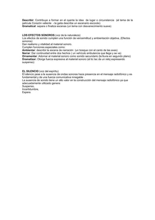 Describir: Contribuye a formar en el oyente la idea de lugar o circunstancia (el tema de la
película Corazón valiente - la gaita describe un escenario escocés).
Gramatical: separa o finaliza escenas (un tema con desvanecimiento suave)


LOS EFECTOS SONOROS (voz de la naturaleza)
Los efectos de sonido cumplen una función de verosimilitud y ambientación objetiva, (Efectos
sonoros)
Dan realismo y vitalidad al material sonoro.
Cumplen funciones especiales como:
Ambientar: describir la escena de narración (un bosque con el canto de las aves)
Narrar: Dar continuidad entre dos hechos ( un vehículo ambulancia que llega y se va)
Ornamentar: Adornar al material sonoro como sonido secundario (la lluvia en segundo plano)
Dramatizar: Otorga fuerza expresiva al material sonoro (el tic tac de un reloj expresando
suspenso)


EL SILENCIO (voz del espíritu)
El silencio pese a la ausencia de ondas sonoras hace presencia en el mensaje radiofónico y es
fundamental y de una fuerza comunicativa innegable .
La ausencia de sonido tiene un alto valor en la construcción del mensaje radiofónico ya que
adecuadamente utilizado genera:
Suspenso,
Incertidumbre,
Espera.
 