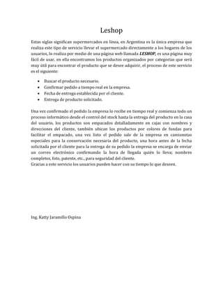 Leshop
Estas siglas significan supermercados en línea, en Argentina es la única empresa que
realiza este tipo de servicio llevar el supermercado directamente a los hogares de los
usuarios, lo realiza por medio de una página web llamada LESHOP, es una página muy
fácil de usar, en ella encontramos los productos organizados por categorías que será
muy útil para encontrar el producto que se desee adquirir, el proceso de este servicio
es el siguiente:

      Buscar el producto necesario.
      Confirmar pedido a tiempo real en la empresa.
      Fecha de entrega establecida por el cliente.
      Entrega de producto solicitado.

Una vez confirmado el pedido la empresa lo recibe en tiempo real y comienza todo un
proceso informático desde el control del stock hasta la entrega del producto en la casa
del usuario, los productos son empacados detalladamente en cajas con nombres y
direcciones del cliente, también ubican los productos por colores de fundas para
facilitar el empacado, una vez listo el pedido sale de la empresa en camionetas
especiales para la conservación necesaria del producto, una hora antes de la fecha
solicitada por el cliente para la entrega de su pedido la empresa se encarga de enviar
un correo electrónico confirmando la hora de llegada quién lo lleva; nombres
completos, foto, patente, etc., para seguridad del cliente.
Gracias a este servicio los usuarios pueden hacer con su tiempo lo que deseen.




Ing. Katty Jaramillo Ospina
 