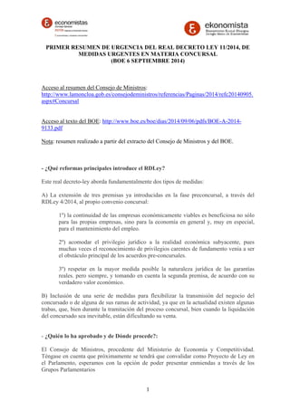 PRIMER RESUMEN DE URGENCIA DEL REAL DECRETO LEY 11/2014, DE 
MEDIDAS URGENTES EN MATERIA CONCURSAL 
(BOE 6 SEPTIEMBRE 2014) 
Acceso al resumen del Consejo de Ministros: 
http://www.lamoncloa.gob.es/consejodeministros/referencias/Paginas/2014/refc20140905. 
aspx#Concursal 
Acceso al texto del BOE: http://www.boe.es/boe/dias/2014/09/06/pdfs/BOE-A-2014- 
9133.pdf 
Nota: resumen realizado a partir del extracto del Consejo de Ministros y del BOE. 
- ¿Qué reformas principales introduce el RDLey? 
Este real decreto-ley aborda fundamentalmente dos tipos de medidas: 
A) La extensión de tres premisas ya introducidas en la fase preconcursal, a través del 
RDLey 4/2014, al propio convenio concursal: 
1º) la continuidad de las empresas económicamente viables es beneficiosa no sólo 
para las propias empresas, sino para la economía en general y, muy en especial, 
para el mantenimiento del empleo. 
2º) acomodar el privilegio jurídico a la realidad económica subyacente, pues 
muchas veces el reconocimiento de privilegios carentes de fundamento venía a ser 
el obstáculo principal de los acuerdos pre-concursales. 
3º) respetar en la mayor medida posible la naturaleza jurídica de las garantías 
reales. pero siempre, y tomando en cuenta la segunda premisa, de acuerdo con su 
verdadero valor económico. 
B) Inclusión de una serie de medidas para flexibilizar la transmisión del negocio del 
concursado o de alguna de sus ramas de actividad, ya que en la actualidad existen algunas 
trabas, que, bien durante la tramitación del proceso concursal, bien cuando la liquidación 
del concursado sea inevitable, están dificultando su venta. 
- ¿Quién lo ha aprobado y de Dónde procede?: 
El Consejo de Ministros, procedente del Ministerio de Economía y Competitividad. 
Téngase en cuenta que próximamente se tendrá que convalidar como Proyecto de Ley en 
el Parlamento, esperamos con la opción de poder presentar enmiendas a través de los 
Grupos Parlamentarios 
1 
 