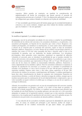 concurso. Salvo prueba en contrario, no tendrán la consideración de 
administradores de hecho los acreedores que hayan suscrito el acuerdo de 
refinanciación previsto por el artículo 71 bis o la disposición adicional cuarta, por 
las obligaciones que asuma el deudor en relación con el plan de viabilidad. 
3.º Las sociedades que formen parte del mismo grupo que la sociedad declarada en 
concurso y sus socios comunes, siempre que éstos reúnan las mismas condiciones 
que en el número 1.º de este apartado.” 
1.3. Artículo 94. 
Se modifica el apartado 2 y se añade un apartado 5 
Comentario: una de las principales novedades de esta norma es ampliar las posibilidades 
de extensión de los efectos del convenio a los acreedores disidentes y, en particular, a los 
acreedores privilegiados, en función de las mayorías que voten a favor. Respecto a los 
créditos privilegiados, sin modificar su clasificación, se crean cuatro clases diferenciadas, 
a efectos de la votación para la extensión del convenio, según se trate de acreedores 
laborales, públicos, financieros o el resto. Dentro de los créditos con privilegio especial, se 
redefine este como el 9/10 del valor razonable del bien o derecho sobre el que se ha 
constituido la garantía, una vez deducidas las deudas preferentes. Los acreedores 
privilegiados, tanto generales como especiales, mantienen su capacidad de adhesión 
voluntaria al convenio, pero se introduce la posibilidad de que se puedan extender los 
efectos del convenio a los acreedores privilegiados disidentes. La condición es que voten a 
favor del mismo acreedores que representen el 60 por 100 o el 75 por 100 del pasivo de 
cada una de las clases de créditos ya mencionadas (laborales, públicos, financieros y 
resto), dependiendo de las medidas a aplicar. Para los acreedores ordinarios se mantiene el 
régimen de aprobación de convenios ya existente, pero se introduce la posibilidad de 
extender a los disidentes, si vota a favor al menos el 65 por 100 del pasivo ordinario, las 
siguientes medidas: Esperas entre cinco y diez años; quitas superiores al 50 por 100; 
conversión de créditos en acciones o participaciones del deudor, o créditos participativos 
hasta diez años; transformación de deuda en cualquier otro instrumento financiero de 
características distintas; y cesión de bienes o derechos en pago de créditos, siempre que no 
resulten necesarios para la continuación de la actividad profesional o empresarial y que su 
valor razonable sea igual o inferior al crédito que se extingue o, en caso de ser superior, se 
reintegre la diferencia. 
Además, los acreedores con garantía real, en caso de incumplimiento del convenio, pueden 
ejecutar separadamente su garantía y percibir, si lo cubre el bien dado en garantía, el 
importe de la deuda originaria. Por último, se establece un mecanismo para permitir que 
las medidas de este Real Decreto Ley puedan aplicarse, por una sola vez, a los convenios 
adoptados al amparo de la legislación anterior, siempre que se den mayorías reforzadas 
(superiores a las exigidas para la aprobación del convenio) y que así lo apruebe un juez. Se 
excluirán de esta previsión a los acreedores de derecho público y laborales. 
“2. La relación de los acreedores incluidos expresará la identidad de cada uno de 
ellos, la causa, la cuantía por principal y por intereses, fechas de origen y 
vencimiento de los créditos reconocidos de que fuere titular, sus garantías 
4 
 