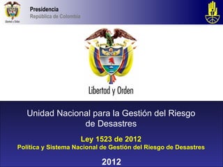 Presidencia
    República de Colombia




   Unidad Nacional para la Gestión del Riesgo
                de Desastres
                            Ley 1523 de 2012
Política y Sistema Nacional de Gestión del Riesgo de Desastres

                                 2012
 