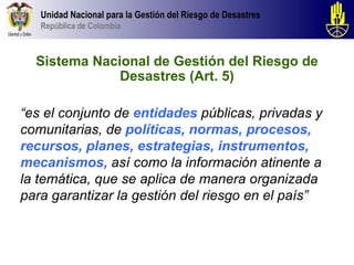 Unidad Nacional para la Gestión del Riesgo de Desastres
   República de Colombia



  Sistema Nacional de Gestión del Riesgo de
              Desastres (Art. 5)

“es el conjunto de entidades públicas, privadas y
comunitarias, de políticas, normas, procesos,
recursos, planes, estrategias, instrumentos,
mecanismos, así como la información atinente a
la temática, que se aplica de manera organizada
para garantizar la gestión del riesgo en el país”
 