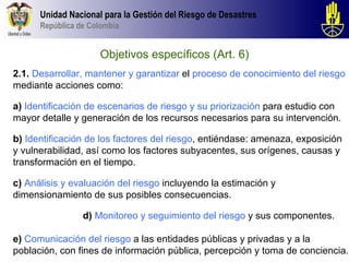 Unidad Nacional para la Gestión del Riesgo de Desastres
      República de Colombia


                     Objetivos específicos (Art. 6)
2.1. Desarrollar, mantener y garantizar el proceso de conocimiento del riesgo
mediante acciones como:

a) Identificación de escenarios de riesgo y su priorización para estudio con
mayor detalle y generación de los recursos necesarios para su intervención.

b) Identificación de los factores del riesgo, entiéndase: amenaza, exposición
y vulnerabilidad, así como los factores subyacentes, sus orígenes, causas y
transformación en el tiempo.

c) Análisis y evaluación del riesgo incluyendo la estimación y
dimensionamiento de sus posibles consecuencias.

                 d) Monitoreo y seguimiento del riesgo y sus componentes.

e) Comunicación del riesgo a las entidades públicas y privadas y a la
población, con fines de información pública, percepción y toma de conciencia.
 