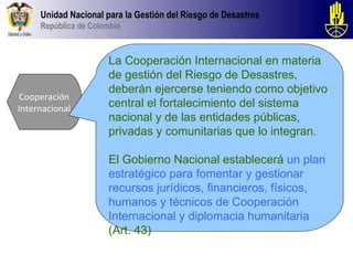 Unidad Nacional para la Gestión del Riesgo de Desastres
     República de Colombia



                      La Cooperación Internacional en materia
                      de gestión del Riesgo de Desastres,
                      deberán ejercerse teniendo como objetivo
Cooperación
Internacional         central el fortalecimiento del sistema
                      nacional y de las entidades públicas,
                      privadas y comunitarias que lo integran.

                      El Gobierno Nacional establecerá un plan
                      estratégico para fomentar y gestionar
                      recursos jurídicos, financieros, físicos,
                      humanos y técnicos de Cooperación
                      Internacional y diplomacia humanitaria
                      (Art. 43)
 