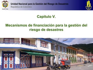 Unidad Nacional para la Gestión del Riesgo de Desastres
  República de Colombia



                          Capitulo V.

Mecanismos de financiación para la gestión del
            riesgo de desastres
 