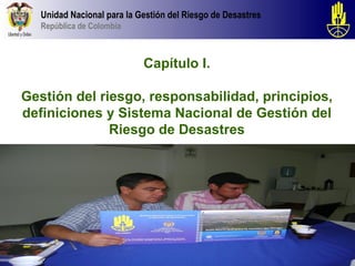 Unidad Nacional para la Gestión del Riesgo de Desastres
   República de Colombia



                            Capítulo I.

Gestión del riesgo, responsabilidad, principios,
definiciones y Sistema Nacional de Gestión del
              Riesgo de Desastres
 