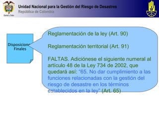 Unidad Nacional para la Gestión del Riesgo de Desastres
     República de Colombia




                      Reglamentación de la ley (Art. 90)

Disposiciones         Reglamentación territorial (Art. 91)
   Finales

                      FALTAS. Adiciónese el siguiente numeral al
                      artículo 48 de la Ley 734 de 2002, que
                      quedará así: “65. No dar cumplimiento a las
                      funciones relacionadas con la gestión del
                      riesgo de desastre en los términos
                      establecidos en la ley” (Art. 65)
 