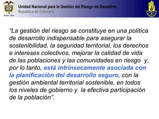Unidad Nacional para la Gestión del Riesgo de Desastres
   República de Colombia



“La gestión del riesgo se constituye en una política
de desarrollo indispensable para asegurar la
sostenibilidad, la seguridad territorial, los derechos
e intereses colectivos, mejorar la calidad de vida
de las poblaciones y las comunidades en riesgo y,
por lo tanto, está intrínsecamente asociada con
la planificación del desarrollo seguro, con la
gestión ambiental territorial sostenible, en todos
los niveles de gobierno y la efectiva participación
de la población”.
 