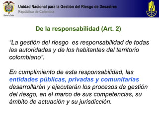 Unidad Nacional para la Gestión del Riesgo de Desastres
   República de Colombia



             De la responsabilidad (Art. 2)

“La gestión del riesgo es responsabilidad de todas
las autoridades y de los habitantes del territorio
colombiano”.

En cumplimiento de esta responsabilidad, las
entidades públicas, privadas y comunitarias
desarrollarán y ejecutarán los procesos de gestión
del riesgo, en el marco de sus competencias, su
ámbito de actuación y su jurisdicción.
 