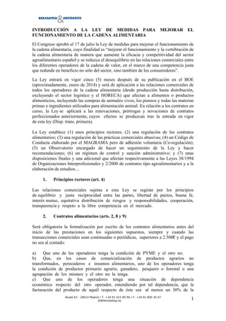 !
Alcalá 63 - 28014 Madrid / T. +34 91 423 09 90 / F. +34 91 800 30 47
jb@berasategi.es
!
"!
INTRODUCCIÓN A LA LEY DE MEDIDAS PARA MEJORAR EL
FUNCIONAMIENTO DE LA CADENA ALIMENTARIA
El Congreso aprobó el 17 de julio la Ley de medidas para mejorar el funcionamiento de
la cadena alimentaria, cuyo finalidad es “mejorar el funcionamiento y la vertebración de
la cadena alimentaria de manera que aumente la eficacia y competitividad del sector
agroalimentario español y se reduzca el desequilibrio en las relaciones comerciales entre
los diferentes operadores de la cadena de valor, en el marco de una competencia justa
que redunde en beneficio no sólo del sector, sino también de los consumidores”.
La Ley entrará en vigor cinco (5) meses después de su publicación en el BOE
(aproximadamente, enero de 2014) y será de aplicación a las relaciones comerciales de
todos los operadores de la cadena alimentaria (desde producción hasta distribución,
excluyendo el sector logístico y el HORECA) que afectan a alimentos o productos
alimenticios, incluyendo las compras de animales vivos, los piensos y todas las materias
primas e ingredientes utilizados para alimentación animal. En relación a los contratos en
curso, la Ley se aplicará a las renovaciones, prórrogas y novaciones de contratos
perfeccionados anteriormente, cuyos efectos se produzcan tras la entrada en vigor
de esta ley (Disp. trans. primera).
La Ley establece (1) unos principios rectores; (2) una regulación de los contratos
alimentarios; (3) una regulación de las prácticas comerciales abusivas; (4) un Código de
Conducta elaborado por el MAGRAMA pero de adhesión voluntaria (Co-regulación);
(5) un Observatorio encargado de hacer un seguimiento de la Ley y hacer
recomendaciones; (6) un régimen de control y sanción administrativo; y (7) unas
disposiciones finales y una adicional que afectan respectivamente a las Leyes 38/1994
de Organizaciones Interprofesionales y 2/2000 de contratos tipo agroalimentarios y a la
elaboración de estudios…
1. Principios rectores (art. 4)
Las relaciones comerciales sujetas a esta Ley se regirán por los principios
de equilibrio y justa reciprocidad entre las partes, libertad de pactos, buena fe,
interés mutuo, equitativa distribución de riesgos y responsabilidades, cooperación,
transparencia y respeto a la libre competencia en el mercado.
2. Contratos alimentarios (arts. 2, 8 y 9)
Será obligatoria la formalización por escrito de los contratos alimentarios antes del
inicio de las prestaciones en los siguientes supuestos, siempre y cuando las
transacciones comerciales sean continuadas o periódicas, superiores a 2.500! y el pago
no sea al contado:
a) Que uno de los operadores tenga la condición de PYME y el otro no.
b) Que, en los casos de comercialización de productos agrarios no
transformados, perecederos e insumos alimentarios, uno de los operadores tenga
la condición de productor primario agrario, ganadero, pesquero o forestal o una
agrupación de los mismos y el otro no la tenga.
c) Que uno de los operadores tenga una situación de dependencia
económica respecto del otro operador, entendiendo por tal dependencia, que la
facturación del producto de aquél respecto de éste sea al menos un 30% de la
 