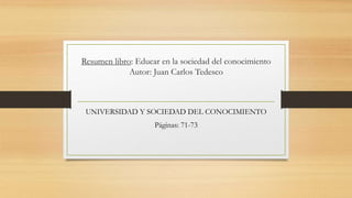 Resumen libro: Educar en la sociedad del conocimiento 
Autor: Juan Carlos Tedesco 
UNIVERSIDAD Y SOCIEDAD DEL CONOCIMIENTO 
Páginas: 71-73 
 