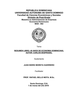 REPUBLICA DOMINICANA
UNIVERSIDAD AUTONOMA DE SANTO DOMINGO
  Facultad de Ciencias Económicas y Sociales
            División de Post-Grado
      Maestría en Administración de Empresas
               Economía Dominicana
                    MAD - 862




                      Tema

RESUMEN LIBRO: 40 ANOS DE ECONOMIA DOMINICANA.
          AUTOR: CARLOS DESPRADEL


                   Sustentante


        JUAN ISIDRO MORETA GUERRERO


                    Facilitador


        PROF. RAFAEL BELLO MOTA. M.Sc.


               Santo Domingo, D.N.
             1 de marzo del año 2010
 