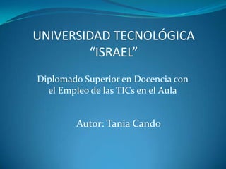 UNIVERSIDAD TECNOLÓGICA“ISRAEL” Diplomado Superior en Docencia con el Empleo de las TICs en el Aula Autor: Tania Cando 