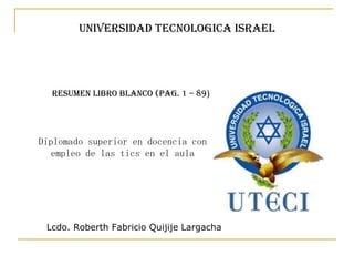 UNIVERSIDAD TECNOLOGICA ISRAEL Diplomado superior en docencia con empleo de las tics en el aula Resumen Libro Blanco (pag. 1 – 89 ) Lcdo. Roberth Fabricio Quijije Largacha 
