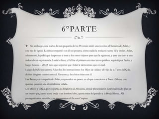 6°PARTE
 Sin embargo, una noche, la más pequeña de los Pevensie sintió una vez más el llamado de Aslan, y
esta vez lo siguió. La niña compartió con él sus pesares, cómo nadie la tenía en cuenta ni le creían. Aslan,
sabiamente, le pidió que despertara e inste a los otros viajeros para que la siguieran, y para que uno a uno
redescubran su presencia. Lucía lo hizo, y Ed fue el primero en creer en su palabra, seguido por Pedro, y
luego Susana… el QA tuvo que soportar que Aslan le demostrara que era real.
Luego del feliz encuentro, Aslan les dio instrucciones: los Hijos de Adán y el Hijo de la Tierra (el QA),
debían dirigirse cuanto antes al Altozano; y las chicas irían con él.
Las Reinas, en compañía de Aslan, emprenden un paseo, en el que conocieron a Baco y Sileno, con
quienes pasaron una divertidísima velada.
Los chicos y el QA, por su parte, se dirigieron al Altozano, donde presenciaron la revelación del plan de
un enano que, junto a una bruja y un hombre lobo, quería traer del pasado a la Bruja Blanca. Allí
protagonizaron una riña, y se encontraron al fin con Caspian.
 