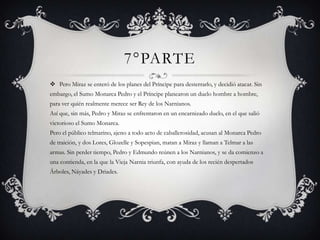 7°PARTE
 Pero Miraz se enteró de los planes del Príncipe para desterrarlo, y decidió atacar. Sin
embargo, el Sumo Monarca Pedro y el Príncipe planearon un duelo hombre a hombre,
para ver quién realmente merece ser Rey de los Narnianos.
Así que, sin más, Pedro y Miraz se enfrentaron en un encarnizado duelo, en el que salió
victorioso el Sumo Monarca.
Pero el público telmarino, ajeno a todo acto de caballerosidad, acusan al Monarca Pedro
de traición, y dos Lores, Glozelle y Sopespian, matan a Miraz y llaman a Telmar a las
armas. Sin perder tiempo, Pedro y Edmundo reúnen a los Narnianos, y se da comienzo a
una contienda, en la que la Vieja Narnia triunfa, con ayuda de los recién despertados
Árboles, Náyades y Driades.
 