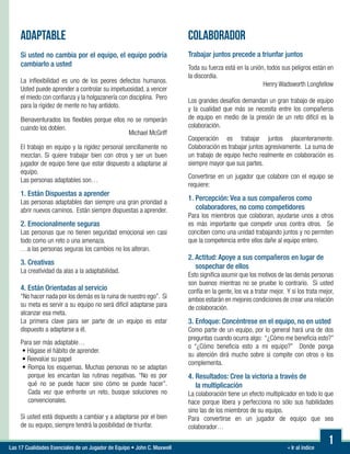 « Ir al índiceLas 17 Cualidades Esenciales de un Jugador de Equipo • John C. Maxwell
ADAPTABLE
Si usted no cambia por el equipo, el equipo podría
cambiarlo a usted
La inflexibilidad es uno de los peores defectos humanos.
Usted puede aprender a controlar su impetuosidad, a vencer
el miedo con confianza y la holgazanería con disciplina. Pero
para la rigidez de mente no hay antídoto.
Bienaventurados los flexibles porque ellos no se romperán
cuando los doblen.
Michael McGriff
El trabajo en equipo y la rigidez personal sencillamente no
mezclan. Si quiere trabajar bien con otros y ser un buen
jugador de equipo tiene que estar dispuesto a adaptarse al
equipo.
Las personas adaptables son…
1. Están Dispuestas a aprender
Las personas adaptables dan siempre una gran prioridad a
abrir nuevos caminos. Están siempre dispuestas a aprender.
2. Emocionalmente seguras
Las personas que no tienen seguridad emocional ven casi
todo como un reto o una amenaza.
…a las personas seguras los cambios no los alteran.
3. Creativas
La creatividad da alas a la adaptabilidad.
4. Están Orientadas al servicio
“No hacer nada por los demás es la ruina de nuestro ego”. Si
su meta es servir a su equipo no será difícil adaptarse para
alcanzar esa meta.
La primera clave para ser parte de un equipo es estar
dispuesto a adaptarse a él.
Para ser más adaptable…
• Hágase el hábito de aprender.
• Reevalúe su papel
• Rompa los esquemas. Muchas personas no se adaptan
porque les encantan las rutinas negativas. “No es por
qué no se puede hacer sino cómo se puede hacer”.
Cada vez que enfrente un reto, busque soluciones no
convencionales.
Si usted está dispuesto a cambiar y a adaptarse por el bien
de su equipo, siempre tendrá la posibilidad de triunfar.
COLABORADOR
Trabajar juntos precede a triunfar juntos
Toda su fuerza está en la unión, todos sus peligros están en
la discordia.
Henry Wadsworth Longfellow
Los grandes desafíos demandan un gran trabajo de equipo
y la cualidad que más se necesita entre los compañeros
de equipo en medio de la presión de un reto difícil es la
colaboración.
Cooperación es trabajar juntos placenteramente.
Colaboración es trabajar juntos agresivamente. La suma de
un trabajo de equipo hecho realmente en colaboración es
siempre mayor que sus partes.
Convertirse en un jugador que colabore con el equipo se
requiere:
1. Percepción: Vea a sus compañeros como
colaboradores, no como competidores
Para los miembros que colaboran, ayudarse unos a otros
es más importante que competir unos contra otros. Se
conciben como una unidad trabajando juntos y no permiten
que la competencia entre ellos dañe al equipo entero.
2. Actitud: Apoye a sus compañeros en lugar de
sospechar de ellos
Esto significa asumir que los motivos de las demás personas
son buenos mientras no se pruebe lo contrario. Si usted
confía en la gente, los va a tratar mejor. Y si los trata mejor,
ambos estarán en mejores condiciones de crear una relación
de colaboración.
3. Enfoque: Concéntrese en el equipo, no en usted
Como parte de un equipo, por lo general hará una de dos
preguntas cuando ocurra algo: “¿Cómo me beneficia esto?”
o “¿Cómo beneficia esto a mi equipo?” Donde ponga
su atención dirá mucho sobre si compite con otros o los
complementa.
4. Resultados: Cree la victoria a través de
la multiplicación
La colaboración tiene un efecto multiplicador en todo lo que
hace porque libera y perfecciona no sólo sus habilidades
sino las de los miembros de su equipo.
Para convertirse en un jugador de equipo que sea
colaborador…
1
 