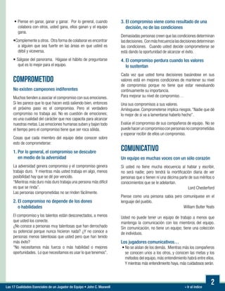« Ir al índiceLas 17 Cualidades Esenciales de un Jugador de Equipo • John C. Maxwell
• Piense en ganar, ganar y ganar. Por lo general, cuando
colabora con otros, usted gana, ellos ganan y el equipo
gana.

•Complemente a otros. Otra forma de colaborar es encontrar
a alguien que sea fuerte en las áreas en que usted es
débil y viceversa.

• Sálgase del panorama. Hágase el hábito de preguntarse
qué es lo mejor para el equipo.
COMPROMETIDO
No existen campeones indiferentes
Muchos tienden a asociar el compromiso con sus emociones.
Si les parece que lo que hacen está saliendo bien, entonces
el próximo paso es el compromiso. Pero el verdadero
compromiso no trabaja así. No es cuestión de emociones;
es una cualidad del carácter que nos capacita para alcanzar
nuestras metas. Las emociones humanas suben y bajan todo
el tiempo pero el compromiso tiene que ser roca sólida.
Cosas que cada miembro del equipo debe conocer sobre
esto de comprometerse:
1. Por lo general, el compromiso se descubre
en medio de la adversidad
La adversidad genera compromiso y el compromiso genera
trabajo duro. Y mientras más usted trabaja en algo, menos
posibilidad hay que se dé por vencido.
“Mientras más duro más duro trabaja una persona más difícil
es que se rinda”.
Las personas comprometidas no se rinden fácilmente.
2. El compromiso no depende de los dones
o habilidades
El compromiso y los talentos están desconectados, a menos
que usted los conecte.
¿No conoce a personas muy talentosas que han derrochado
su potencial porque nunca hicieron nada? ¿Y no conoce a
personas menos talentosas que usted pero que han tenido
más éxito?
“No necesitamos más fuerza o más habilidad o mejores
oportunidades. Lo que necesitamos es usar lo que tenemos”.
3. El compromiso viene como resultado de una
decisión, no de las condiciones
Demasiadas personas creen que las condiciones determinan
lasdecisiones. Conmásfrecuencialasdecisionesdeterminan
las condiciones. Cuando usted decide comprometerse se
está dando la oportunidad de alcanzar el éxito.
4. El compromiso perdura cuando los valores
lo sustentan
Cada vez que usted toma decisiones basándose en sus
valores está en mejores condiciones de mantener su nivel
de compromiso porque no tiene que estar reevaluando
continuamente su importancia.
Para mejorar su nivel de compromiso…
Una sus compromisos a sus valores.
Arriésguese. Comprometerse implica riesgos.“Nadie que dé
lo mejor de sí va a lamentarse haberlo hecho”.
Evalúe el compromiso de sus compañeros de equipo. No se
puedehaceruncompromisoconpersonasnocomprometidas
y esperar recibir de ellos un compromiso.
COMUNICATIVO
Un equipo es muchas voces con un sólo corazón
Si usted no tiene mucha elocuencia al hablar y escribir,
no será nadie; pero tendrá la mortificación diaria de ver
personas que o tienen ni una décima parte de sus méritos o
conocimientos que se le adelantan.
Lord Chesterford
Piense como una persona sabia pero comuníquese en el
lenguaje del pueblo.
William Butler Yeats
Usted no puede tener un equipo de trabajo a menos que
mantenga la comunicación con los miembros del equipo.
Sin comunicación, no tiene un equipo; tiene una colección
de individuos.
Los jugadores comunicativos…
• No se aíslan de los demás. Mientras más los compañeros
se conocen unos a los otros, y conocen las metas y los
métodos del equipo, más entendimiento habrá entre ellos.
Y mientras más entendimiento haya, más cuidadosos serán.
	
2
 