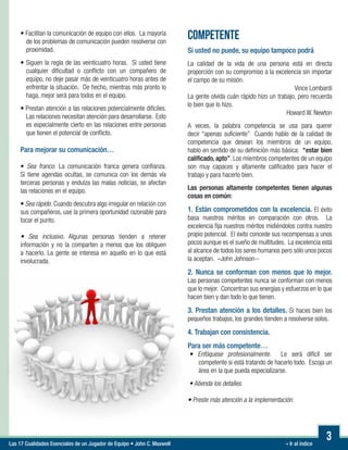« Ir al índiceLas 17 Cualidades Esenciales de un Jugador de Equipo • John C. Maxwell
3
• Facilitan la comunicación de equipo con ellos. La mayoría
de los problemas de comunicación pueden resolverse con
proximidad.
• Siguen la regla de las veinticuatro horas. Si usted tiene
cualquier dificultad o conflicto con un compañero de
equipo, no deje pasar más de veinticuatro horas antes de
enfrentar la situación. De hecho, mientras más pronto lo
haga, mejor será para todos en el equipo.
• Prestan atención a las relaciones potencialmente difíciles.
Las relaciones necesitan atención para desarrollarse. Esto
es especialmente cierto en las relaciones entre personas
que tienen el potencial de conflicto.
Para mejorar su comunicación…

• Sea franco. La comunicación franca genera confianza.
Si tiene agendas ocultas, se comunica con los demás vía
terceras personas y endulza las malas noticias, se afectan
las relaciones en el equipo.
• Sea rápido. Cuando descubra algo irregular en relación con
sus compañeros, use la primera oportunidad razonable para
tocar el punto.

• Sea inclusivo. Algunas personas tienden a retener
información y no la comparten a menos que los obliguen
a hacerlo. La gente se interesa en aquello en lo que está
involucrada.
COMPETENTE
Si usted no puede, su equipo tampoco podrá
La calidad de la vida de una persona está en directa
proporción con su compromiso a la excelencia sin importar
el campo de su misión.
Vince Lombardi
La gente olvida cuán rápido hizo un trabajo, pero recuerda
lo bien que lo hizo.
Howard W. Newton
A veces, la palabra competencia se usa para querer
decir “apenas suficiente” Cuando hablo de la calidad de
competencia que desean los miembros de un equipo,
hablo en sentido de su definición más básica: “estar bien
calificado, apto”. Los miembros competentes de un equipo
son muy capaces y altamente calificados para hacer el
trabajo y para hacerlo bien.
Las personas altamente competentes tienen algunas
cosas en común:
1. Están comprometidos con la excelencia. El éxito
basa nuestros méritos en comparación con otros. La
excelencia fija nuestros méritos midiéndolos contra nuestro
propio potencial. El éxito concede sus recompensas a unos
pocos aunque es el sueño de multitudes. La excelencia está
al alcance de todos los seres humanos pero sólo unos pocos
la aceptan. –John Johnson--
2. Nunca se conforman con menos que lo mejor.
Las personas competentes nunca se conforman con menos
que lo mejor. Concentran sus energías y esfuerzos en lo que
hacen bien y dan todo lo que tienen.
3. Prestan atención a los detalles. Si haces bien los
pequeños trabajos, los grandes tienden a resolverse solos.
4. Trabajan con consistencia.
Para ser más competente…
• Enfóquese profesionalmente. Le será difícil ser
competente si está tratando de hacerlo todo. Escoja un
área en la que pueda especializarse.
• Atienda los detalles.

• Preste más atención a la implementación.
 