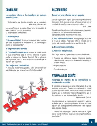 « Ir al índiceLas 17 Cualidades Esenciales de un Jugador de Equipo • John C. Maxwell
CONFIABLE
Los equipos valoran a los jugadores en quienes
pueden confiar
No tema a los que discuten sino a los que se escabullen.
Wolfram Von Eschenbach
Los compañeros de un equipo deben tener la seguridad de
poder depender los unos de los otros.
La escencia de la confiabilidad:
1. Motivos puros
2. Responsabilidad. “En última instancia,la única cualidad
que todas las personas de éxito tienen es…la habilidad para
asumir su responsabilidad”.
3. Un pensamiento atinado.
4. Contribución consistente. Si usted no puede confiar
en sus compañeros todo el tiempo, entonces no podrá
confiar en ellos nunca. Winston Churchill: “No es suficiente
que hagamos lo mejor; a veces tenemos que hacer lo que se
requiere que hagamos”.
Para mejorar su confiabilidad…
• Descubra el valor de su palabra. ¿Qué tan confiable soy
cuando les digo que tengo la intención de hacer algo?
4
DISCIPLINADO
Donde hay una voluntad hay un ganador
Lo que hagamos en alguna gran ocasión probablemente
dependerá de lo que ya somos; y lo que somos será el
resultado de los años previos de autodisciplina.
H. P. Liddon
Disciplina es hacer lo que realmente no desea hacer para
poder hacer lo que realmente quiere hacer.
Se debe desarrollar disciplina en tres áreas.
1. Una mente disciplinada. No llegará lejos en la vida
si no usa la cabeza. Para hacer esto, no necesita ser un
genio; sólo necesita usar la mente que Dios le dio.
2. Emociones disciplinadas.
3. Acciones disciplinadas.
Para llegar a ser un jugador de equipo más disciplinado…
	
• Refuerce sus hábitos de trabajo. Disciplina significa
hacer las cosas correctas en el momento correcto y por
la razón correcta.
• Acepte un desafío.
• Controle su lengua.
VALORA A LOS DEMÁS
Reconoce los méritos de los compañeros de
equipo es incalculable
El propósito de la vida no es ganar. El propósito de la vida
es crecer y compartir. Cuando mira hacia atrás, a todo lo
que ha hecho en la vida, hallará más satisfacción en las
alegrías que ha traído a las vidas de otras personas que en
las ocasiones en que las superó y las derrotó.
Rabino Harold Kushner
Los miembros de un equipo siempre aprecian y admiran
a alguien que es capaz de ayudarles a alcanzar otro nivel,
alguien que los haga sentirse importantes y los capacite
para alcanzar el éxito.
“La forma más segura para saber lo bien que he jugado
es ver cuánto he hecho para que mis compañeros hayan
jugado bien”.
 