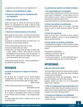 « Ir al índiceLas 17 Cualidades Esenciales de un Jugador de Equipo • John C. Maxwell
5
Los jugadores que añaden valor a sus compañeros son:
1. Valoran a sus compañeros de equipo
2. Realzan los valores que son importantes para
sus compañeros
3. Añaden valor a sus compañeros
Alguien que realza los méritos de otros busca los dones,
talentos y la singularidad de los demás y luego les ayuda
a aumentar sus habilidades para beneficio personal y el de
todo el equipo.
4. Hacen de sí mismos personas más valiosas
Nadie puede dar lo que no tiene. Si usted quiere aumentar la
capacidad de un compañero de equipo, hágase usted mismo
mejor.
Si quiere ser un miembro del equipo que añade valor a sus
compañeros, entonces haga lo siguiente:

• Crea en otros antes que ellos crean en usted.
• Sirva a los demás antes que a usted.
• Añada valor a los demás antes que estos le añadan valor
a usted. Aliente y motive a otros fuera de su zona de
comodidad pero nunca fuera de su zona de capacidad. Si
trata de forzar a alguien para que trabaje en áreas en las
que no tiene talento, sólo lo va a frustrar.
No hay nada que tenga más valor—o sea más gratificante—
que exaltar las vidas de los demás.
ENTUSIASTA
La fuente de energía de su equipo es el corazón
de usted
Me da pena con la persona que no puede disfrutar
verdaderamente de su trabajo. No sólo nunca se sentirá
satisfecha sino que jamás logrará algo que valga la pena.
Walter Chrysler
Jamás se logró nada importante sin entusiasmo.
Ralph Waldo Emerson
No hay sustituto para el entusiasmo. Cuando los miembros
de un equipo son entusiastas, todo el equipo se convierte
en una increíble fuente de energía. Y esa energía produce
poder.
“La gente puede tener éxito en cualquier cosa en la que
tenga entusiasmo”.
Las personas que aportan una actitud entusiasta:
1. Se responsabiliza por su entusiasmo
La gente exitosa entiende que la actitud es una decisión,
y que incluye el entusiasmo. Los que esperan que una
fuerza exterior los ayude a activar su entusiasmo están a
merced de otras personas todo el tiempo.
Las personas positivas son positivas porque deciden serlo.
2. Actúan más allá de sus sentimientos
Nadie puede pretender ganar si no empieza. No puede
romper un ciclo de apatía esperando sentirse listo para
hacerlo.
3. Creen en lo que hacen
Creer en lo que hace y enfocarse en esas creencias
positivas le ayudarán a actuar y a pensar positivamente
sobre lo que está haciendo.
4. Pasan tiempo con personas entusiastas
“El entusiasmo es contagioso. Es difícil mantenerse neutral
o indiferente en presencia de una persona de pensamiento
positivo”
Para aumentar su entusiasmo…
• Muestre un sentido de urgencia.
• Esté dispuesto a hacer más.
• Luche por la excelencia. La mejor preparación para un
buen trabajo mañana es hacer un buen trabajo hoy.
INTENCIONADO
Haga que cada acción cuente
Ser intencionado es enfocarse en hacer las cosas correctas,
momento a momento, día a día y luego seguir trabajando
en ellas de forma consistente.
Las personas que triunfan son intencionadas. Saben lo
que están haciendo y por qué lo están haciendo.
Cualquier persona que desee vivir con intencionalidad
deberá hacer lo siguiente:
1. Tener un propósito por el que valga la pena vivir
“Algunos hombres tienen miles de razones por las que no
pueden hacer lo que les gustaría hacer cuando todo lo que
necesitan es una razón del porqué pueden”.
2. Conozca sus fortalezas y sus debilidades
Trabajar sobre sus puntos fuertes fortalece sus pasiones y
renueva su energía.
 