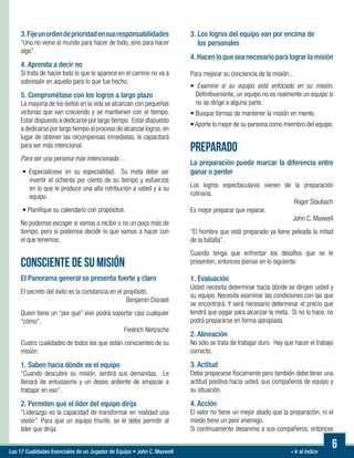 « Ir al índiceLas 17 Cualidades Esenciales de un Jugador de Equipo • John C. Maxwell
6
3.Fijeunordendeprioridadensusresponsabilidades
“Uno no viene al mundo para hacer de todo, sino para hacer
algo”.
4. Aprenda a decir no
Si trata de hacer todo lo que le aparece en el camino no va a
sobresalir en aquello para lo que fue hecho.
5. Comprométase con los logros a largo plazo
La mayoría de los éxitos en la vida se alcanzan con pequeñas
victorias que van creciendo y se mantienen con el tiempo.
Estar dispuesto a dedicarse por largo tiempo. Estar dispuesto
a dedicarse por largo tiempo al proceso de alcanzar logros,en
lugar de obtener las recompensas inmediatas, le capacitará
para ser más intencional.
Para ser una persona más intencionada…
• Especialícese en su especialidad. Su meta debe ser
invertir el ochenta por ciento de su tiempo y esfuerzos
en lo que le produce una alta retribución a usted y a su
equipo.
• Planifique su calendario con propósitos.
No podemos escoger si vamos a recibir o no un poco más de
tiempo, pero sí podemos decidir lo que vamos a hacer con
el que tenemos.
CONSCIENTE DE SU MISIÓN
El Panorama general se presenta fuerte y claro
El secreto del éxito es la constancia en el propósito.
Benjamín Disraeli
Quien tiene un “por qué” vivir podrá soportar casi cualquier
“cómo”.
Fiedrich Nietzsche
Cuatro cualidades de todos los que están conscientes de su
misión:
1. Saben hacia dónde va el equipo
“Cuando descubre su misión, sentirá sus demandas. Le
llenará de entusiasmo y un deseo ardiente de empezar a
trabajar en eso”.
2. Permiten que el líder del equipo dirija
“Liderazgo es la capacidad de transformar en realidad una
visión”. Para que un equipo triunfe, se le debe permitir al
líder que dirija.
3. Los logros del equipo van por encima de
los personales
4. Hacen lo que sea necesario para lograr la misión
Para mejorar su conciencia de la misión…

• Examine si su equipo está enfocado en su misión.
Definitivamente, un equipo no es realmente un equipo si
no se dirige a alguna parte.
• Busque formas de mantener la misión en mente.
• Aporte lo mejor de su persona como miembro del equipo.
PREPARADO
La preparación puede marcar la diferencia entre
ganar o perder
Los logros espectaculares vienen de la preparación
rutinaria.
Roger Staubach
Es mejor preparar que reparar.
John C. Maxwell
“El hombre que está preparado ya tiene peleada la mitad
de la batalla”.
Cuando tenga que enfrentar los desafíos que se le
presenten, entonces piense en lo siguiente:
1. Evaluación
Usted necesita determinar hacia dónde se dirigen usted y
su equipo. Necesita examinar las condiciones con las que
se encontrará. Y será necesario determinar el precio que
tendrá que pagar para alcanzar la meta. Si no lo hace, no
podrá prepararse en forma apropiada.
2. Alineación
No sólo se trata de trabajar duro. Hay que hacer el trabajo
correcto.
3. Actitud
Debe prepararse físicamente pero también debe tener una
actitud positiva hacia usted, sus compañeros de equipo y
su situación.
4. Acción
El valor no tiene un mejor aliado que la preparación, ni el
miedo tiene un peor enemigo.
Si continuamente desanima a sus compañeros, entonces
 