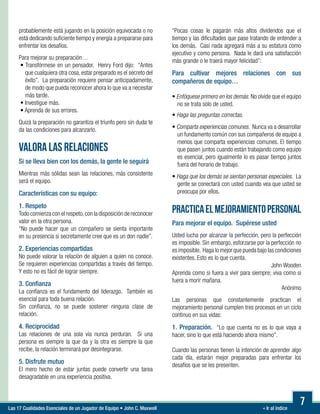 « Ir al índiceLas 17 Cualidades Esenciales de un Jugador de Equipo • John C. Maxwell
7
probablemente está jugando en la posición equivocada o no
está dedicando suficiente tiempo y energía a prepararse para
enfrentar los desafíos.
Para mejorar su preparación…
• Transfórmese en un pensador. Henry Ford dijo: “Antes
que cualquiera otra cosa, estar preparado es el secreto del
éxito”. La preparación requiere pensar anticipadamente,
de modo que pueda reconocer ahora lo que va a necesitar
más tarde.
• Investigue más.
• Aprenda de sus errores.
Quizá la preparación no garantiza el triunfo pero sin duda te
da las condiciones para alcanzarlo.
VALORA LAS RELACIONES
Si se lleva bien con los demás, la gente le seguirá
Mientras más sólidas sean las relaciones, más consistente
será el equipo.
Características con su equipo:
1. Respeto
Todo comienza con el respeto,con la disposición de reconocer
valor en la otra persona.
“No puede hacer que un compañero se sienta importante
en su presencia si secretamente cree que es un don nadie”.
2. Experiencias compartidas
No puede valorar la relación de alguien a quien no conoce.
Se requieren experiencias compartidas a través del tiempo.
Y esto no es fácil de lograr siempre.
3. Confianza
La confianza es el fundamento del liderazgo. También es
esencial para toda buena relación.
Sin confianza, no se puede sostener ninguna clase de
relación.
4. Reciprocidad
Las relaciones de una sola vía nunca perduran. Si una
persona es siempre la que da y la otra es siempre la que
recibe, la relación terminará por desintegrarse.
5. Disfrute mutuo
El mero hecho de estar juntas puede convertir una tarea
desagradable en una experiencia positiva.
“Pocas cosas le pagarán más altos dividendos que el
tiempo y las dificultades que pase tratando de entender a
los demás. Casi nada agregará más a su estatura como
ejecutivo y como persona. Nada le dará una satisfacción
más grande o le traerá mayor felicidad”:
Para cultivar mejores relaciones con sus
compañeros de equipo…
	
• Enfóquese primero en los demás. No olvide que el equipo
no se trata sólo de usted.

• Haga las preguntas correctas.
• Comparta experiencias comunes. Nunca va a desarrollar
un fundamento común con sus compañeros de equipo a
menos que comparta experiencias comunes. El tiempo
que pasen juntos cuando están trabajando como equipo
es esencial, pero igualmente lo es pasar tiempo juntos
fuera del horario de trabajo.

• Haga que los demás se sientan personas especiales. La
gente se conectará con usted cuando vea que usted se
preocupa por ellos.
PRACTICAELMEJORAMIENTOPERSONAL
Para mejorar el equipo. Supérese usted
Usted lucha por alcanzar la perfección, pero la perfección
es imposible. Sin embargo, esforzarse por la perfección no
es imposible. Haga lo mejor que pueda bajo las condiciones
existentes. Esto es lo que cuenta.
John Wooden
Aprenda como si fuera a vivir para siempre; viva como si
fuera a morir mañana.
Anónimo
Las personas que constantemente practican el
mejoramiento personal cumplen tres procesos en un ciclo
continuo en sus vidas:
1. Preparación. “Lo que cuenta no es lo que vaya a
hacer, sino lo que está haciendo ahora mismo”.
Cuando las personas tienen la intención de aprender algo
cada día, estarán mejor preparadas para enfrentar los
desafíos que se les presenten.
 