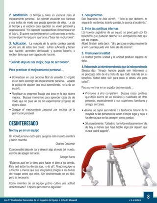 « Ir al índiceLas 17 Cualidades Esenciales de un Jugador de Equipo • John C. Maxwell
8
2. Meditación. El tiempo a solas es esencial para el
mejoramiento personal. Le permite visualizar sus fracasos
y sus éxitos de modo que pueda aprender de ellos. Le da
el tiempo y el espacio para agudizar su visión personal y
organizacional. Y lo capacita para planificar cómo mejorar en
el futuro. Si quiere mantenerse en un continuo mejoramiento,
separe algún tiempo para apartarse y“bajar las revoluciones”.
3. Aplicación. La mayoría de la gente cambia cuando
ocurre una de estas tres cosas: sufren suficiente y tienen
que hacerlo; aprenden demasiado y quieren hacerlo, o
reciben tanto que son capaces de hacerlo.
“Cuando deja de ser mejor, deja de ser bueno”.
Para practicar el mejoramiento personal…

• Conviértase en una persona fácil de enseñar. El orgullo
es un serio enemigo del mejoramiento personal. Adopte
la actitud de alguien que está aprendiendo, no la de un
experto.
• Planifique su progreso. Escoja una área en la que quiera
mejorar. Busque momentos para aprender cada día de
modo que no pase un día sin experimentar progreso de
alguna clase.
•Coloque el mejoramiento personal por encima de la
promoción personal.
DESINTERESADO
No hay yo en un equipo
Un individuo tiene razón para quejarse sólo cuando siembra
y nadie cosecha.
Charles Goodyear
Cuando usted deja de dar y ofrecer algo al resto del mundo,
es hora de apagar las luces.
George Burns
“Estamos aquí en la tierra para hacer el bien a los demás.
Para qué están los demás aquí, no lo sé”. Ningún equipo va
a triunfar a menos que sus integrantes pongan a los demás
del equipo antes que ellos. Ser desinteresado no es fácil,
pero es necesario.
Como miembro de un equipo ¿cómo cultiva una actitud
desinteresada? Empiece por hacer lo siguiente:
1. Sea generoso
San Francisco de Asís afirmó: “Todo lo que obtienes, te
separa de los demás; todo lo que das,te acerca a los demás”.
2. Evite las políticas internas
Los buenos jugadores de un equipo se preocupan por los
beneficios que pudieran obtener sus compañeros más que
por los propios.
Albert Einstein solía decir: “Una persona empieza realmente
a vivir cuando puede vivir fuera de ella misma”.
3. Promueva la lealtad
La lealtad genera unidad y la unidad produce equipos de
éxito.
4.Valoremáslainterdependenciaquelaindependencia
Séneca dijo: “Ningún hombre puede vivir felizmente si
se preocupa sólo de él y trata de que todo redunde en su
beneficio. Usted debe vivir para otros si desea vivir para
usted”.
Para convertirse en un jugador desinteresado…
• Promueva a otro compañero. Busque cosas positivas
que decir acerca de las acciones y cualidades de otras
personas, especialmente a sus superiores, familiares y
amigos cercanos.

• Asuma un papel secundario. La tendencia natural de la
mayoría de las personas es tomar el mejor lugar y dejar a
los demás que se las arreglen como puedan.
• Dé secretamente. “Usted no ha vivido exitosamente el día
de hoy a menos que haya hecho algo por alguien que
nunca podrá pagarle”.
 