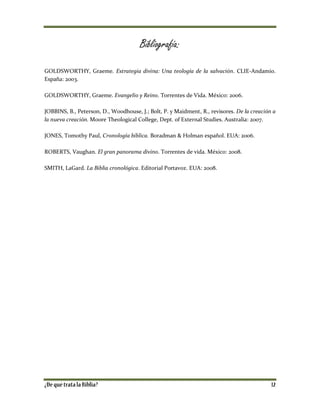 Bibliografía:
GOLDSWORTHY, Graeme. Estrategia divina: Una teología de la salvación. CLIE-Andamio.
España: 2003.
GOLDSWORTHY, Graeme. Evangelio y Reino. Torrentes de Vida. México: 2006.
JOBBINS, B., Peterson, D., Woodhouse, J.; Bolt, P. y Maidment, R., revisores. De la creación a
la nueva creación. Moore Theological College, Dept. of External Studies. Australia: 2007.
JONES, Tomothy Paul, Cronología bíblica. Boradman & Holman español. EUA: 2006.
ROBERTS, Vaughan. El gran panorama divino. Torrentes de vida. México: 2008.
SMITH, LaGard. La Biblia cronológica. Editorial Portavoz. EUA: 2008.
 