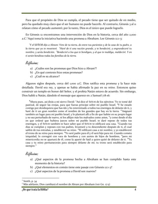 Para que el propósito de Dios se cumpla, el pecado tiene que ser quitado de en medio,
pero ha quedado muy claro que el ser humano no puede hacerlo. Al contrario, Génesis 3 al 11
relatan cómo el pecado aumentó; por lo tanto, Dios es el único que puede lograrlo.
En Génesis 12 encontramos una intervención de Dios en la historia, cerca del año 2,000
a.C.2
Aquí toma la iniciativa haciendo una promesa a Abraham. Lee Génesis 12:1-3:
1
Y el SEÑOR dijo a Abram: Vete de tu tierra, de entre tus parientes y de la casa de tu padre, a
la tierra que yo te mostraré.
2
Haré de ti una nación grande, y te bendeciré, y engrandeceré tu
nombre, y serás bendición. 3
Bendeciré a los que te bendigan, y al que te maldiga, maldeciré. Y en
ti serán benditas todas las familias de la tierra.
Reflexiona:
a) ¿Cuáles son las promesas que Dios hizo a Abram3
?
b) ¿En qué contexto hizo estas promesas?
c) ¿Cuál es su alcance?
Algunos siglos después, cerca del 1,000 a.C. Dios ratifica esta promesa y la hace más
detallada. David era rey, y apenas se había afirmado la paz en su reino. Entonces quiso
construir un templo en honor del Señor, y el profeta Natán estuvo de acuerdo. Sin embargo,
Dios habló a Natán, dándole el mensaje que aparece en 2 Samuel 7:8-16:
8
Ahora pues, así dirás a mi siervo David: "Así dice el SEÑOR de los ejércitos: 'Yo te tomé del
pastizal, de seguir las ovejas, para que fueras príncipe sobre mi pueblo Israel.
9
Y he estado
contigo por dondequiera que has ido y he exterminado a todos tus enemigos de delante de ti, y
haré de ti un gran nombre como el nombre de los grandes que hay en la tierra. 10
Asignaré
también un lugar para mi pueblo Israel, y lo plantaré allí a fin de que habite en su propio lugar
y no sea perturbado de nuevo, ni los aflijan más los malvados como antes, 11
y como desde el día
en que ordené que hubiera jueces sobre mi pueblo Israel; te daré reposo de todos tus
enemigos, y el SEÑOR también te hace saber que el SEÑOR te edificará una casa.
12
Cuando tus
días se cumplan y reposes con tus padres, levantaré a tu descendiente después de ti, el cual
saldrá de tus entrañas, y estableceré su reino.
13
El edificará casa a mi nombre, y yo estableceré
el trono de su reino para siempre. 14
Yo seré padre para él y él será hijo para mí. Cuando cometa
iniquidad, lo corregiré con vara de hombres y con azotes de hijos de hombres, 15
pero mi
misericordia no se apartará de él, como la aparté de Saúl a quien quité de delante de ti. 16
Tu
casa y tu reino permanecerán para siempre delante de mí; tu trono será establecido para
siempre.'"
Reflexiona:
a) ¿Qué aspectos de la promesa hecha a Abraham se han cumplido hasta este
momento de la historia?
b) ¿Qué elementos en común tiene este pasaje con Génesis 12:1-3?
c) ¿Qué aspectos de la promesa a David son nuevos?
2
Smith, p. 34
3
Más adelante, Dios cambiará el nombre de Abram por Abraham (ver Gn. 17:5)
 