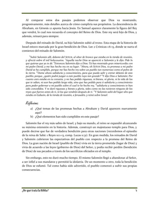 Al comparar estos dos pasajes podemos observar que Dios va mostrando,
progresivamente, más detalles acerca de cómo cumpliría sus propósitos. La descendencia de
Abraham, en Génesis 12 apunta hacia Jesús. En Samuel aparece claramente la figura del Rey
que vendrá, lo cual nos recuerda el concepto del Reino de Dios. Este rey será hijo de Dios, y
además, reinará para siempre.
Después del reinado de David, su hijo Salomón subió al trono. Esta etapa de la historia de
Israel estuvo marcada por la gran bendición de Dios. Lee 2 Crónicas 1:6-13, donde se narra el
comienzo del reinado de Salomón.
6
Subió Salomón allí, delante del SEÑOR, al altar de bronce que estaba en la tienda de reunión,
y ofreció sobre él mil holocaustos. 7
Aquella noche Dios se apareció a Salomón y le dijo: Pide lo
que quieras que yo te dé. 8
Entonces Salomón dijo a Dios: Tú has mostrado gran misericordia con
mi padre David, y me has hecho rey en su lugar.
9
Ahora, oh SEÑOR Dios, tu promesa a mi padre
David se ha cumplido, porque me has hecho rey sobre un pueblo tan numeroso como el polvo de
la tierra. 10
Dame ahora sabiduría y conocimiento, para que pueda salir y entrar delante de este
pueblo; porque, ¿quién podrá juzgar a este pueblo tuyo tan grande?
11
Y dijo Dios a Salomón: Por
cuanto esto estaba en tu corazón, y no has pedido riquezas, ni bienes, ni gloria, ni la vida de los
que te odian, ni aun has pedido larga vida, sino que has pedido para ti sabiduría y conocimiento
para poder gobernar a mi pueblo sobre el cual te he hecho rey,
12
sabiduría y conocimiento te han
sido concedidos. Y te daré riquezas y bienes y gloria, tales como no las tuvieron ninguno de los
reyes que fueron antes de ti, ni los que vendrán después de ti.
13
Y Salomón salió del lugar alto que
estaba en Gabaón, de la tienda de reunión, a Jerusalén, y reinó sobre Israel.
Reflexiona:
a) ¿Qué temas de las promesas hechas a Abraham y David aparecen nuevamente
aquí?
b) ¿Qué elementos han sido cumplidos en este pasaje?
Salomón fue el rey más sabio de Israel, y bajo su mando, el reino se expandió alcanzando
su máxima extensión en la historia. Además, construyó un majestuoso templo para Dios, y
puede decirse que fue de verdadera bendición para otras naciones (recordemos el episodio
de la reina de Sabá: 1 Reyes 10:1-13, comp. Lucas 11:31). En gran medida, los reinados de David
y Salomón cubrieron las expectativas del pueblo con respecto a la promesa del Reino de
Dios. La gran nación de Israel (pueblo de Dios) vivía en la tierra prometida (lugar de Dios) y
vivía de acuerdo a las leyes (gobierno de Dios) del Señor, y podía recibir perdón (bendición
de Dios) de sus pecados a través de los sacrificios oficiados en el templo.
Sin embargo, esto no duró mucho tiempo. El mismo Salomón llegó a abandonar al Señor,
a ser infiel a sus mandatos y permitió la idolatría. De un momento a otro, toda la bendición
de Dios se esfumó. Tal como había sido advertido, el pueblo comenzó a sufrir sus propias
consecuencias.
 