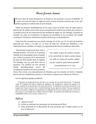 Nuevos fracasos humanos
l reino ideal de Israel desapareció: se dividió en dos naciones con poca estabilidad. Al
norte, una serie de tribus se organizó como el reino de Israel; mientras que al sur, dos
tribus quedaron conformando el reino de Judá.
Desde las primeras desobediencias de los reyes, tanto de Israel como de Judá, hasta la
destrucción de ambos reinos, Dios envió constantemente profeta tras profeta para advertir a
su pueblo acerca de las consecuencias que tendrían de seguir así. Sin embargo, el pueblo no
escuchó; los reyes no escucharon; ni siquiera los sacerdotes ni los servidores del templo
escucharon. Finalmente enfrentaron el juicio de Dios por su desobediencia.
Cada reino fue arrasado por una nación enemiga. En el año 722 a.C. el reino de Israel fue
destruido por Asiria; y en 586 a.C. el reino de Judá fue vencido por Babilonia, y sus
habitantes fueron exiliados; el templo y la capital Jerusalén fueron totalmente destruidos.
Nuevamente el panorama luce triste y
desesperanzador. Tal como en la primera
rebeldía de la humanidad, ahora el pueblo
que recibió la promesa de la restauración
de parte de Dios decidió darle la espalda.
Sin embargo, una vez más Dios toma la
iniciativa. Los profetas de este periodo
hablan abundantemente acerca del
cumplimiento perfecto de estas promesas.
Ahora Dios revela a los descendientes de Abraham que los reinados de David y Salomón
fueron solo un cumplimiento parcial. La salvación y la esperanza se ubican en el futuro.
Lee los siguientes pasajes proféticos:
1
Y brotará un retoño del tronco de Isaí, y un vástago de sus raíces dará fruto.
2
Y reposará
sobre El el Espíritu del SEÑOR, espíritu de sabiduría y de inteligencia, espíritu de consejo y de
poder, espíritu de conocimiento y de temor del SEÑOR. 3
Se deleitará en el temor del SEÑOR, y no
juzgará por lo que vean sus ojos, ni sentenciará por lo que oigan sus oídos; 4
sino que juzgará al
pobre con justicia, y fallará con equidad por los afligidos de la tierra; herirá la tierra con la vara
de su boca, y con el soplo de sus labios matará al impío. 5
La justicia será ceñidor de sus lomos, y
la fidelidad ceñidor de su cintura. (Isaías 11:1-5)
Reflexiona:
a) ¿Quién era Isaí?
b) ¿Cómo se relaciona este personaje con las promesas de Dios?
c) ¿Hay elementos en la descripción de este personaje que te hagan pensar en un
rey? ¿Cuáles son?
“Ha cesado el gozo de nuestro corazón,
se ha convertido en duelo nuestra danza.
Ha caído la corona de nuestra cabeza.
¡Ay de nosotros, pues hemos pecado!”
(Lamentaciones 5:15-16)
 