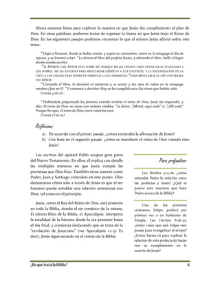 Ahora estamos listos para explorar la manera en que Jesús dio cumplimiento al plan de
Dios. En otras palabras, podemos tratar de expresar la forma en que Jesús trajo el Reino de
Dios. En los siguientes pasajes podemos encontrar lo que el mismo Jesús afirmó sobre este
tema:
16
Llegó a Nazaret, donde se había criado, y según su costumbre, entró en la sinagoga el día de
reposo, y se levantó a leer. 17
Le dieron el libro del profeta Isaías, y abriendo el libro, halló el lugar
donde estaba escrito:
18
EL ESPÍRITU DEL SEÑOR ESTA SOBRE MÍ, PORQUE ME HA UNGIDO PARA ANUNCIAR EL EVANGELIO A
LOS POBRES. ME HA ENVIADO PARA PROCLAMAR LIBERTAD A LOS CAUTIVOS, Y LA RECUPERACIÓN DE LA
VISTA A LOS CIEGOS; PARA PONER EN LIBERTAD A LOS OPRIMIDOS; 19
PARA PROCLAMAR EL AÑO FAVORABLE
DEL SEÑOR.
20
Cerrando el libro, lo devolvió al asistente y se sentó; y los ojos de todos en la sinagoga
estaban fijos en El.
21
Y comenzó a decirles: Hoy se ha cumplido esta Escritura que habéis oído.
(Lucas 4:16-21)
20
Habiéndole preguntado los fariseos cuándo vendría el reino de Dios, Jesús les respondió, y
dijo: El reino de Dios no viene con señales visibles, 21
ni dirán: "¡Mirad, aquí está!" o: "¡Allí está!"
Porque he aquí, el reino de Dios entre vosotros está.
(Lucas 17:20-21)
Reflexiona:
a) De acuerdo con el primer pasaje, ¿cómo entiendes la afirmación de Jesús?
b) Con base en el segundo pasaje, ¿cómo se manifestó el reino de Dios cuando vino
Jesús?
Los escritos del apóstol Pablo ocupan gran parte
del Nuevo Testamento. En ellos, él explica con detalle
las múltiples maneras en que Jesús cumple las
promesas que Dios hizo. También otros autores como
Pedro, Juan y Santiago coinciden en este punto. Ellos
demuestran cómo solo a través de Jesús es que el ser
humano puede entablar una relación armoniosa con
Dios, tal como en el principio.
Jesús, como el Rey del Reino de Dios, está presente
en toda la Biblia, siendo el eje temático de la misma.
El último libro de la Biblia, el Apocalipsis, interpreta
la totalidad de la historia desde la era presente hasta
el día final, y comienza declarando que se trata de la
“revelación de Jesucristo” (ver Apocalipsis 1:1-3). Es
decir, Jesús sigue estando en el centro de la Biblia.
Para profundizar
Lee Hechos 3:13-26, ¿cómo
entendía Pedro la relación entre
las profecías y Jesús? ¿Qué te
parece este resumen que hace
Pedro acerca de la Biblia?
Uno de los primeros
cristianos, Felipe, predicó por
primera vez a un habitante de
Etiopía. Lee Hechos 8:26-35,
¿cómo crees que usó Felipe este
pasaje para evangelizar al etíope?
¿Cómo harías tú para explicar la
relación de esta profecía de Isaías
con su cumplimiento en la
muerte de Jesús?
 