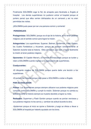 Finalmente SOLOMÁN coge la flor de amapola para llevársela a Ángela al
hospital. Los demás superhéroes no pudieron entrar al hospital porque el
portero pensó que ellos venían disfrazados de un carnaval y así no eran
permitidas las visitas.
¡SOLOMÁN pudo pasar por ser una persona común y corriente!
PERSONAJES
Protagonistas: SOLOMÁN, porque es el eje de la historia, al no tener poderes
mágicos usó el sentido común para lograr la misión.
Antagonistas: Los superhéroes: Superan, Batman, Spiderman, Flash Gordon,
los Cuatro Fantásticos y Acuaman, porque se oponían constantemente al
Salomón durante toda la historia. Ellos pensaban que iban a lograr fácilmente
la misión al tener poderes mágicos.
Oponentes: El Capitán Marvel y el hombre Enmascarado porque se burlan y
retan a SOLOMÁN cuando ingresa a la organización de superhéroes.
Coadyuvantes:
-El dibujante creativo de SOLOMÁN porque quería darle una lección a los
superhéroes.
-El portero del hospital porque dejó pasar a SOLOMÁN a visitar a Ángela.
POR SU EVOLUCIÓN
Planos: Los Superhéroes porque siempre utilizaron sus poderes mágicos para
competir contra SOLOMÁN y cumplir la misión. Solomán porque no cambia su
actitud durante la historia siempre se muestra decidido a lograr su meta.
Redondos: Superman y Flash Gordon porque cuando se ponían nerviosos y
sus poderes mágicos no les servía y cambian de actitud durante la obra.
-Spiderman porque al inicio se opone a Solomán y luego se ofrece a llevar a
SOLOMÁN al hospital por haberlo ayudado con los toros.
 