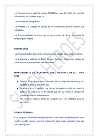 -La Perseverancia y Valentía cuando SOLOMÁN logra la misión con muchas
dificultades y sin poderes mágicos.
-La sencillez del protagonista.
-La Amistad y el Trabajo en Equipo de los superhéroes porque unieron sus
habilidades.
-La Responsabilidad de todos por el compromiso de llevar al hospital la
amapola para Ángela.
ANTIVALORES
-La impuntualidad de Superman porque siempre llegaba tarde a las reuniones.
-La arrogancia y soberbia de Flash Gordon, Batman y Spiderman porque se
creían los únicos con poderes extraordinarios.
TRANSFERENCIA DEL CONTENIDO DELA HISTORIA CON LA VIDA
REAL
Que los Superhéroes son el resultado de los dibujantes creativos y son
llevados al cine, la televisión, etc.
Que en el mundo también hay héroes sin poderes mágicos como los
policías, los médicos y los bomberos que con su valentía e inteligencia
pueden ayudarnos y defendernos.
Hay muchos campos llenos de amapola que son utilizados para la
exportación.
OPINIÓN PERSONAL
A mí me gustó mucho la historia porque nos hace entender que debemos usar
nuestro sentido común y nuestra imaginación para lograr cualquier cosa que
nos propongamos.
 