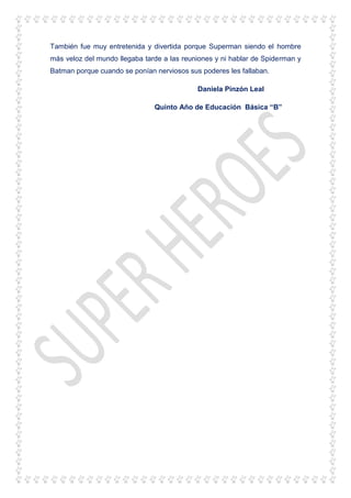 También fue muy entretenida y divertida porque Superman siendo el hombre
más veloz del mundo llegaba tarde a las reuniones y ni hablar de Spiderman y
Batman porque cuando se ponían nerviosos sus poderes les fallaban.
Daniela Pinzón Leal
Quinto Año de Educación Básica “B”
 
