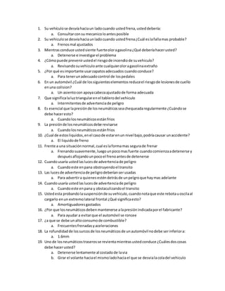 1. Su vehículose desvíahaciaun ladocuando ustedfrena,usteddebería:
a. Consultarconsu mecanicoloantesposible
2. Su vehiculose desviahaciaunladocuando ustedfrena¿Cuál eslafallamas probable?
a. Frenosmal ajustados
3. Mientrasconduce ustedsiente fuerteoloragasolina¿Qué deberíahacerusted?
a. Detenerse e investigarel problema
4. ¿Cómopuede prevenirustedel riesgode incendiode suvehiculo?
a. Revisandosuvehiculoante cualquieroloragasolinaextraño
5. ¿Por qué esimportante usarzapatosadecuados cuandoconduce?
a. Para tenerunadecuadocontrol de lospedales
6. En un automóvil ¿Cuál de lossiguienteselementosreduceel riesgode lesionesde cuello
enuna colision?
a. Un asientocon apoyacabezaajustadode forma adecuada
7. Que significalaluztriangularenel tablerodel vehiculo
a. Intermitentesde advertenciade peligro
8. Es esencial que lapresiónde losneumáticosseachequeadaregularmente ¿Cuándose
debe haceresto?
a. Cuandolosneumáticosestánfrios
9. La presiónde losneumáticosdebe revisarse
a. Cuandolosneumáticosestánfrios
10. ¿Cual de estosliquidos,enel casode estarenun nivel bajo,podríacausar unaccidente?
a. El liquidode freno
11. Frente a una situaciónnormal,cual eslaformamas segurade frenar
a. Frenandosuavemente,luegounpocomasfuerte cuandocomienzaadetenerse y
despuésaflojandounpocoel frenoantesde detenerse
12. Cuandousaría ustedlaslucesde advertenciade peligro
a. Cuandoeste enpana obstruyendoel transito
13. Las lucesde advertenciade peligrodeberíanserusadas
a. Para advertira quienes esténdetrásde unpelgroque haymas adelante
14. Cuandousaría ustedlaslucesde advertenciade peligro
a. Cuandoeste enpana y obstaculizandoel transito
15. Ustedesta probandolasuspensiónde suvehiculo,cuandonotaque este rebotauoscilaal
cargarlo enun extremolateral frontal ¿Qué significaesto?
a. Amortiguadoresgastados
16. ¿Por que losneumáticosdebenmantenerse alapresiónindicadaporel fabricante?
a. Para ayudar a evitarque el automóvil se roncee
17. ¿a que se debe unaltoconsumode combustible?
a. Frecuentesfrenadasyaceleraciones
18. La rofundidadde lossurcosde losneumáticosde unautomóvil nodebe serinferiora:
a. 1.6mm
19. Uno de losneumáticostraserosse revientamientrasustedconduce ¿Cuálesdoscosas
debe hacerusted?
a. Detenerse lentamente al costadode lavia
b. Girar el volante haciael mismoladohaciael que se desvialacoladel vehiculo
 