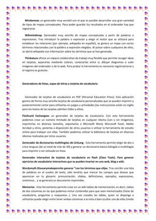 Mindomoes un generador muy versátil con el que es posible desarrollar una gran variedad
de tipos de mapas conceptuales. Para poder guardar los resultados en el ordenador hay que
registrarse.

  Wikimindmap. Generador muy sencillo de mapas conceptuales a partir de palabras o
expresiones. Tras introducir la palabra o expresión y elegir el motor que se utilizará para
establecer las relaciones (por ejemplo, wikipedia en español), se genera un mapa con varios
términos relacionados con la palabra o expresión elegidos. Al pulsar sobre cualquiera de ellos,
se abrirá wikipedia con información sobre los términos que se han generado.

   Thinkature ofrece un espacio colaborativo de trabajo muy flexible que permite recoger ideas
en tarjetas, separarlas mediante colores, conectarlas entre sí, dibujar diagramas o subir
imágenes del ordenador o de la web. Para probar la herramienta es necesario registrastrarse y
el registro es gratuito.



Generadores de listas, sopas de letras y tarjetas de vocabulario



  Generador de tarjetas de vocabulario en PDF (Personal Education Press). Esta aplicación
genera de forma muy sencilla tarjetas de vocabulario personalizadas que se pueden imprimir y
posteriormente cortar para utilizarlas en juegos y actividades (las instrucciones están en inglés
pero los textos de las tarjetas admiten tildes y eñes).

Flashcard Exchangees un generador de tarjetas de vocabulario. Con esta herramienta
podemos crear un número ilimitado de tarjetas en cualquier idioma (con o sin imágenes),
imprimirlas en diversos tamaños, exportarlas a Microsoft Word, Microsoft Excel, Adobe
Acrobat y otros, ponerlas a disposición de otros usuarios o utilizar la herramienta de estudio
online para trabajar con ellas. También podemos utilizar la biblioteca de tarjetas en diversos
idiomas realizadas por otros usuarios.

Generador de diccionarios multilingües de UniLang . Esta herramienta permite elegir de dos a
cinco lenguas (de un total de más de 30) y generar un diccionario básico bilingüe o multilingüe
para imprimir o ser utilizado en línea.

Generador interactivo de tarjetas de vocabulario en flash (Class Tools). Para generar
ejercicios de vocabulario interactivos que se pueden insertar en una web, blog o wiki.

Wordsmyth Glossarymakepermite generar “con los términos que elijas. Tras escribir una lista
de palabras en el cuadro de texto, sólo tendrás que marcar los campos que deseas que
aparezcan en tu glosario: pronunciación, sílabas, definiciones, ejemplos, expresiones,
sinónimos… y se generará un documento imprimible.

Memorize . Esta herramienta permite crear en un wiki tablas de memorización, es decir, tablas
de dos columnas en las que podemos incluir contenidos para que sean memorizados (listas de
vocabulario, preguntas y respuestas…). Una vez creadas las tablas, quien se disponga a
utilizarlas puede elegir entre tener ambas columnas a la vista o bien ocultar una de ellas (modo
 