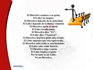 El Directivo conduce a su gente,
El Líder los inspira.
El Directivo depende de la autoridad.
El Líder depende de la Buena voluntad.
El Directivo apela al miedo
El Líder irradia amor.
El Directivo dice “Yo”.
El Líder dice “Nosotros”.
El Directivo muestra quien esta errado.
El Líder muestra que esta equivocado.
El Directivo sabe como se esta haciendo.
El Líder sabe como hacerlo.
El Directivo exige respeto
El Líder inspira respeto.
Por lo tanto se un Líder,
No un Directivo..
 