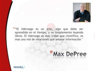 *
*“El liderazgo es un arte, algo que debe ser
aprendido en el tiempo, y no simplemente leyendo
libros. El liderazgo es mas tribal que científico, es
mas una red de relaciones que amasar información "
 